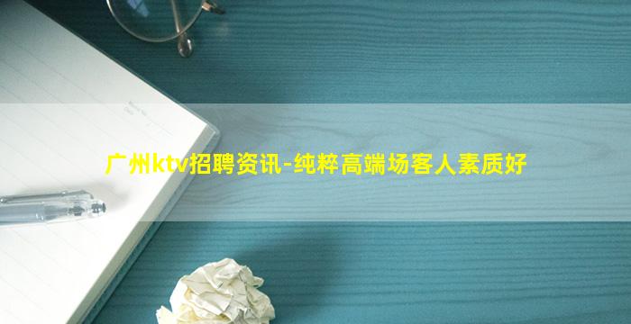 广州ktv招聘资讯-纯粹高端场客人素质好