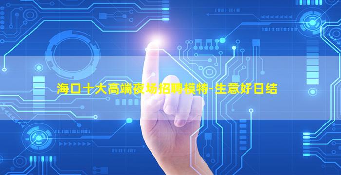 海口十大高端夜场招聘模特-生意好日结